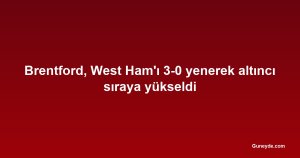 Brentford, West Ham'ı 3-0 yenerek altıncı sıraya yükseldi