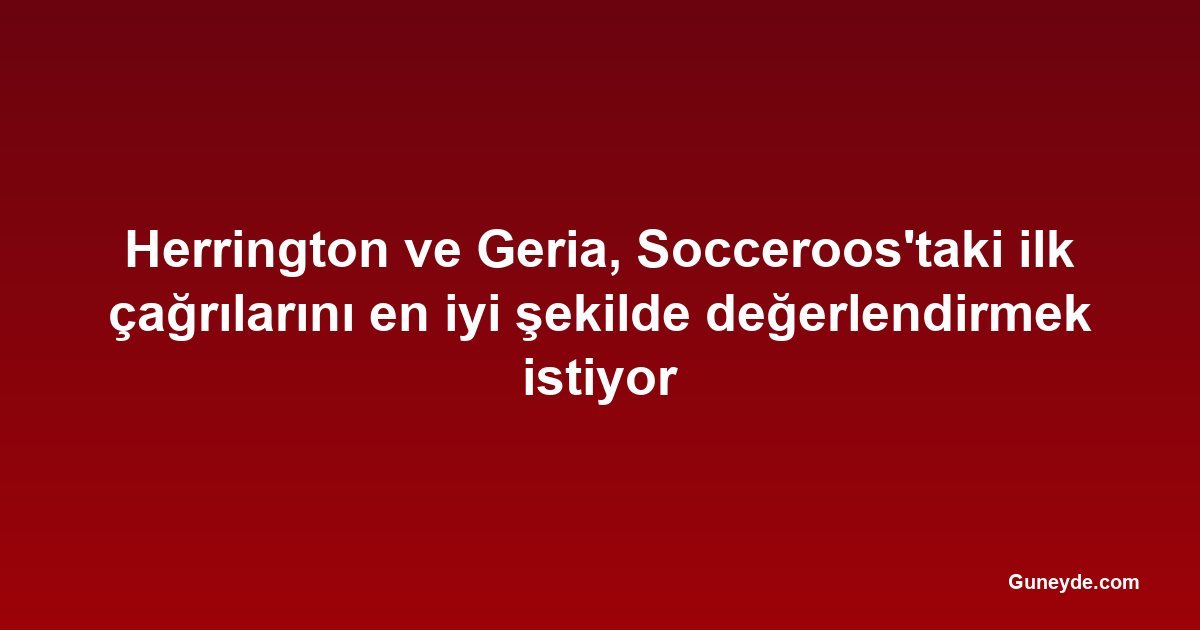 Herrington ve Geria, Socceroos'taki ilk çağrılarını en iyi şekilde değerlendirmek istiyor
