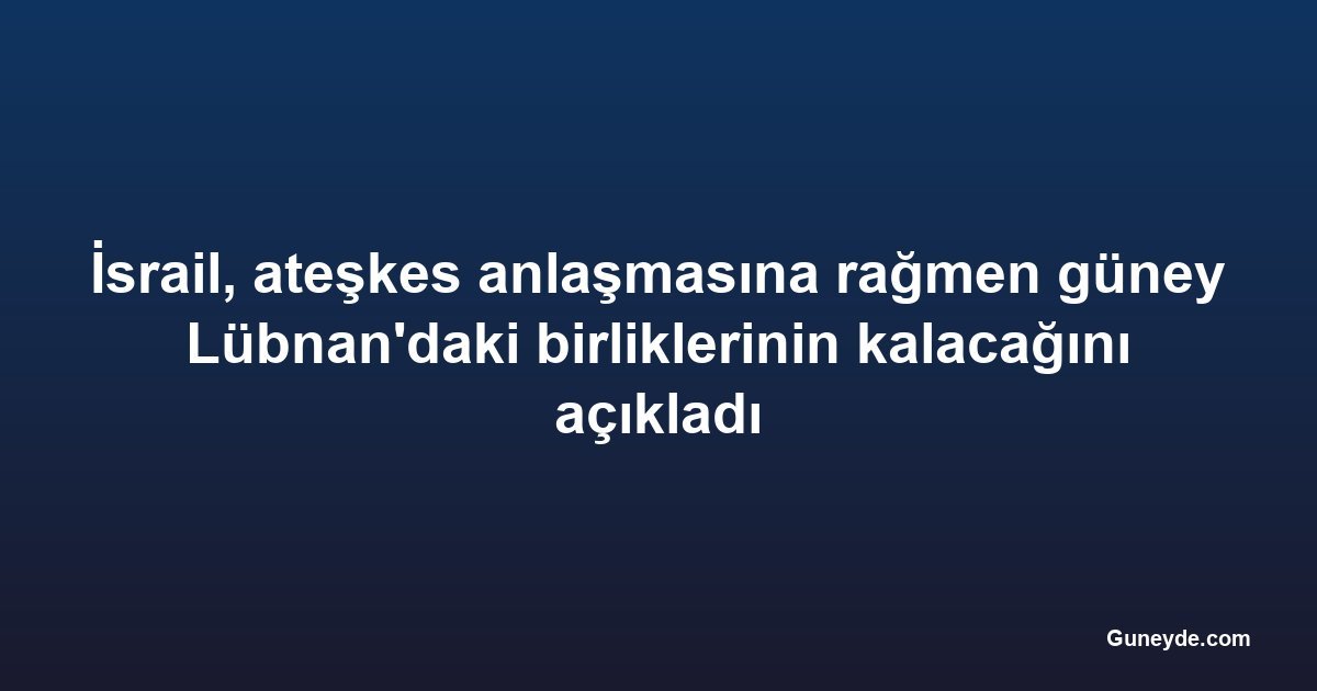 İsrail, ateşkes anlaşmasına rağmen güney Lübnan'daki birliklerinin kalacağını açıkladı