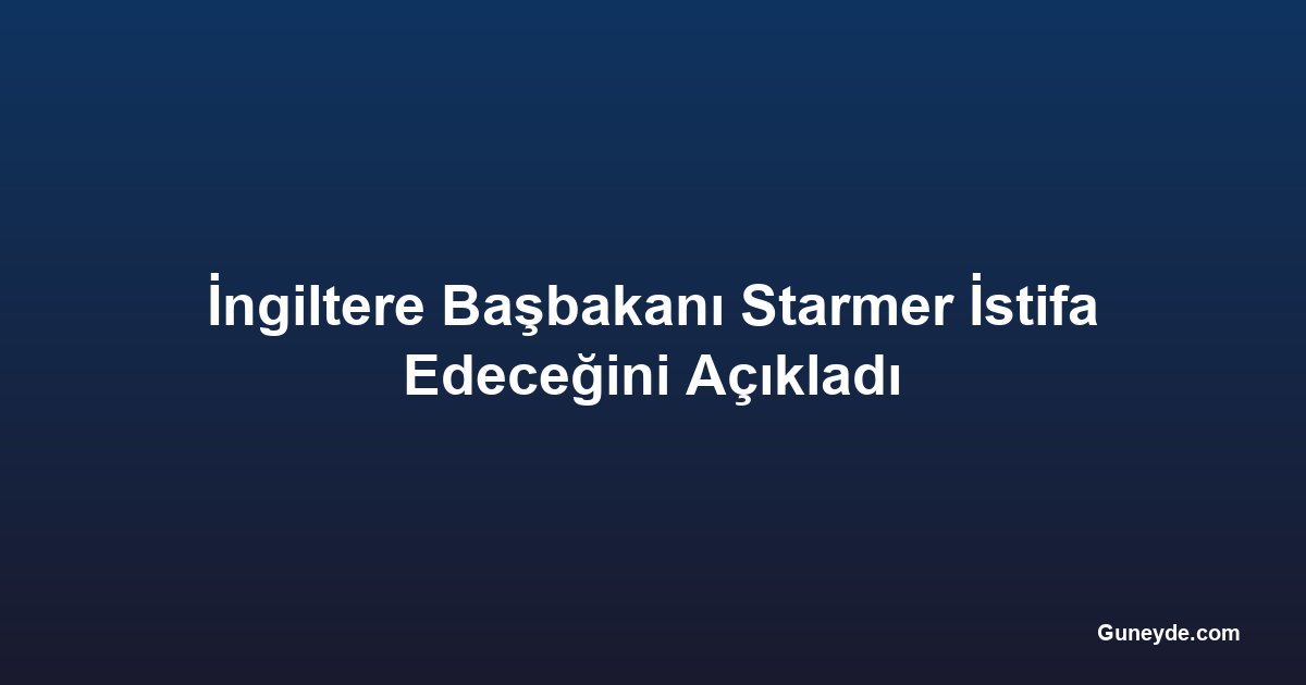 İngiltere Başbakanı Starmer İstifa Edeceğini Açıkladı