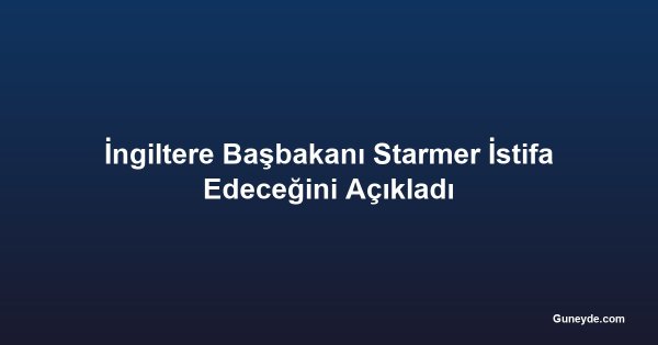 İngiltere Başbakanı Starmer İstifa Edeceğini Açıkladı