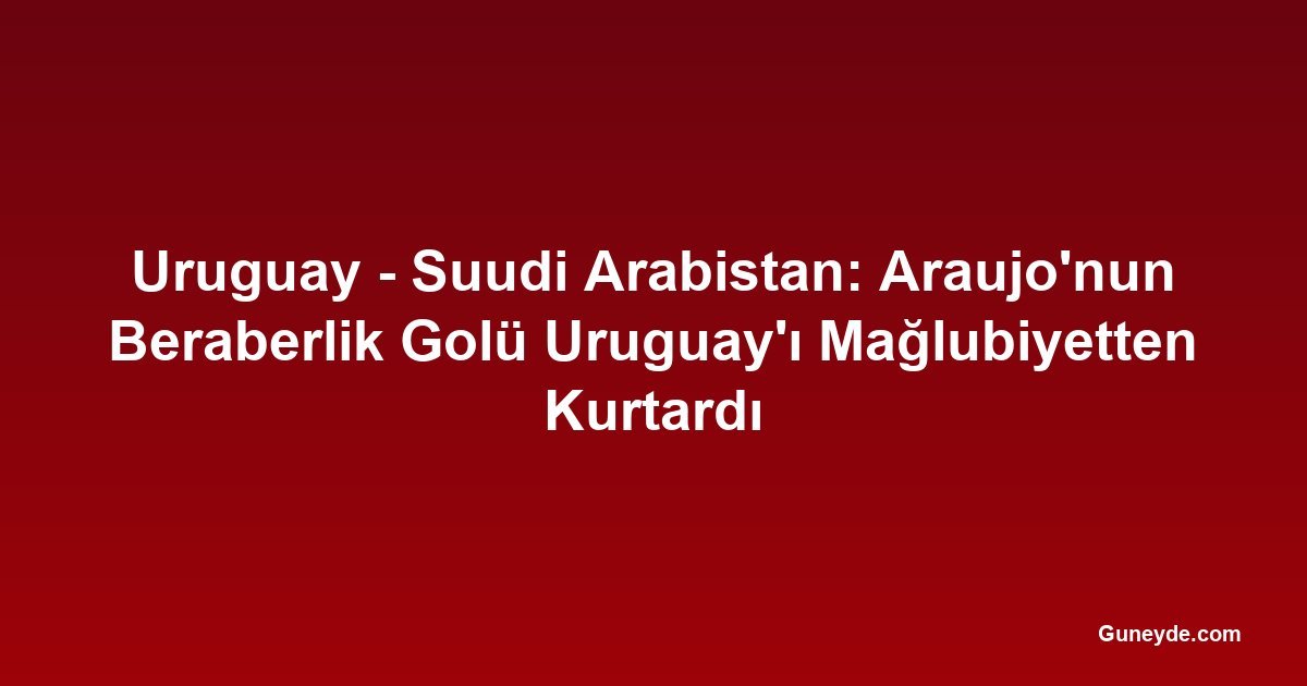 Uruguay - Suudi Arabistan: Araujo'nun Beraberlik Golü Uruguay'ı Mağlubiyetten Kurtardı