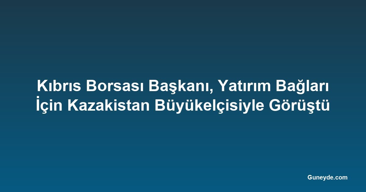 Kıbrıs Borsası Başkanı, Yatırım Bağları İçin Kazakistan Büyükelçisiyle Görüştü