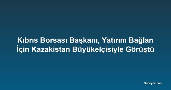 Kıbrıs Borsası Başkanı, Yatırım Bağları İçin Kazakistan Büyükelçisiyle Görüştü