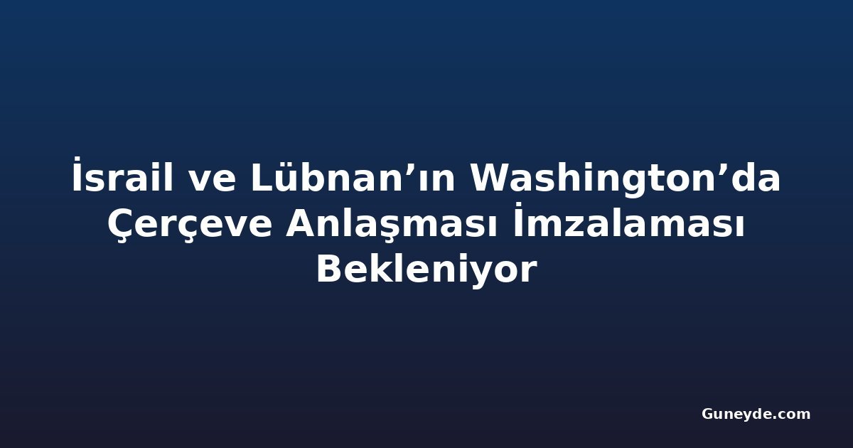 İsrail ve Lübnan’ın Washington’da Çerçeve Anlaşması İmzalaması Bekleniyor