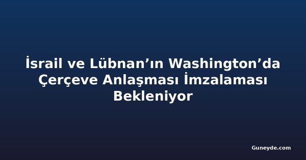 İsrail ve Lübnan’ın Washington’da Çerçeve Anlaşması İmzalaması Bekleniyor
