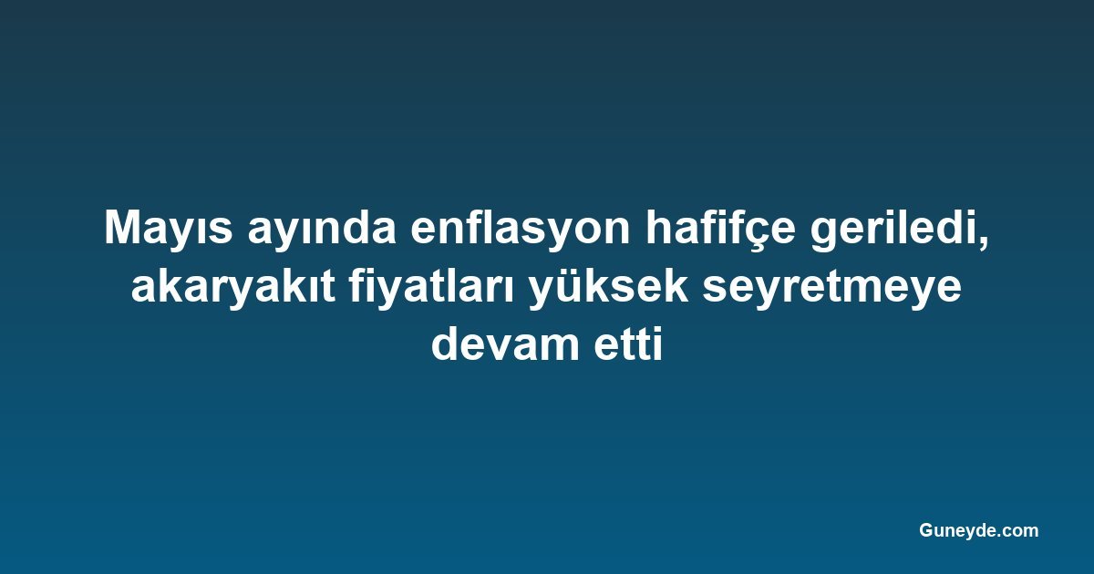 Mayıs ayında enflasyon hafifçe geriledi, akaryakıt fiyatları yüksek seyretmeye devam etti