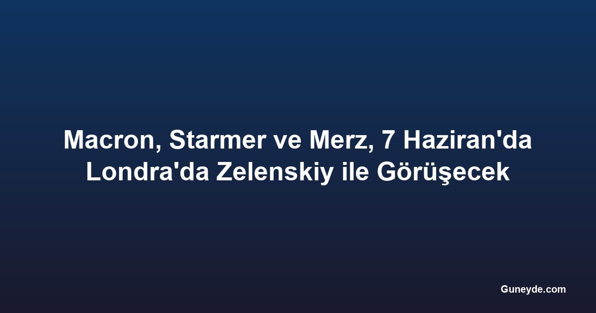 Macron, Starmer ve Merz, 7 Haziran'da Londra'da Zelenskiy ile Görüşecek