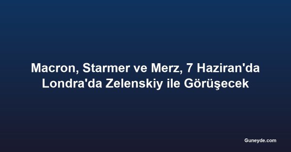 Macron, Starmer ve Merz, 7 Haziran'da Londra'da Zelenskiy ile Görüşecek