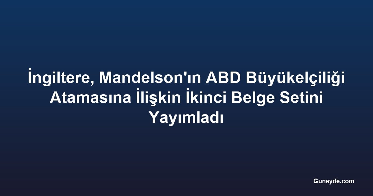 İngiltere, Mandelson'ın ABD Büyükelçiliği Atamasına İlişkin İkinci Belge Setini Yayımladı