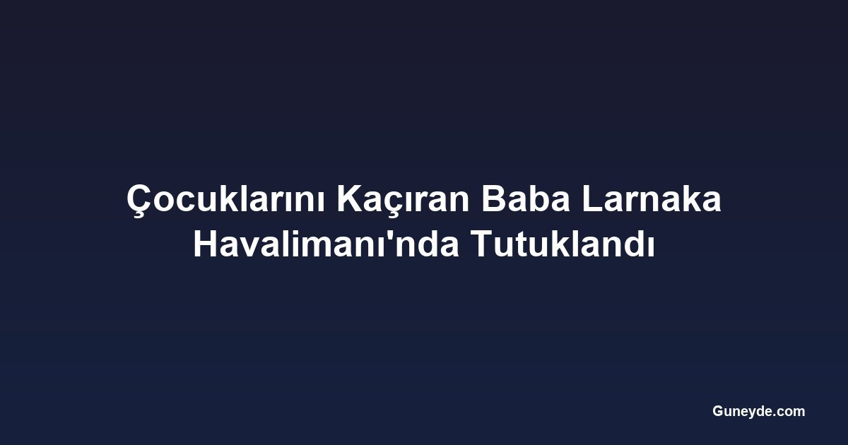 Çocuklarını Kaçıran Baba Larnaka Havalimanı'nda Tutuklandı
