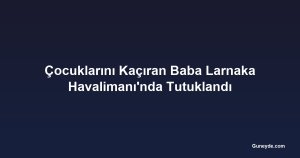 Çocuklarını Kaçıran Baba Larnaka Havalimanı'nda Tutuklandı
