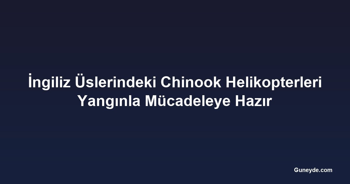 İngiliz Üslerindeki Chinook Helikopterleri Yangınla Mücadeleye Hazır