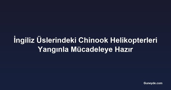 İngiliz Üslerindeki Chinook Helikopterleri Yangınla Mücadeleye Hazır