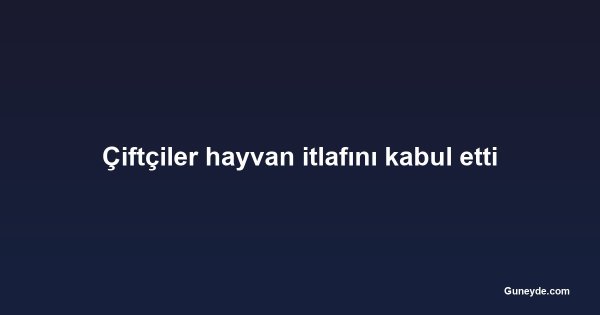 Çiftçiler hayvan itlafını kabul etti