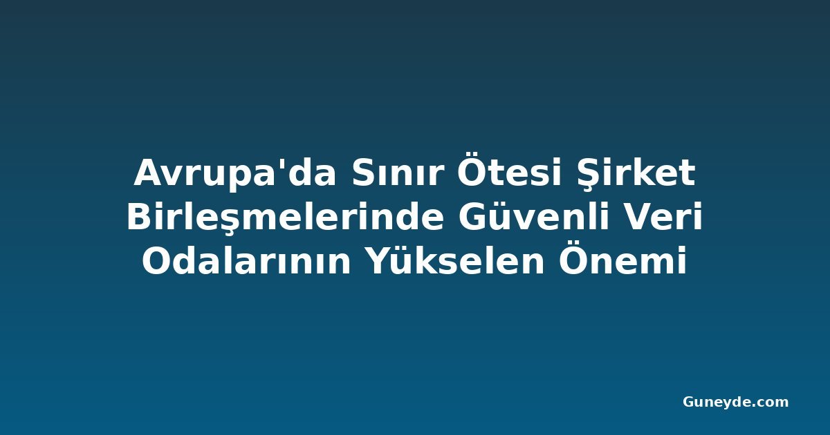 Avrupa'da Sınır Ötesi Şirket Birleşmelerinde Güvenli Veri Odalarının Yükselen Önemi
