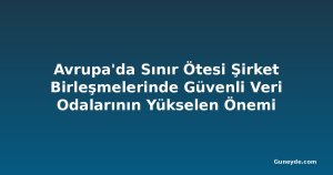 Avrupa'da Sınır Ötesi Şirket Birleşmelerinde Güvenli Veri Odalarının Yükselen Önemi