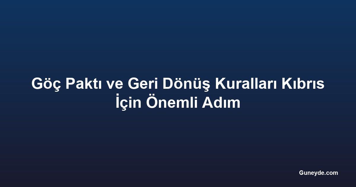 Göç Paktı ve Geri Dönüş Kuralları Kıbrıs İçin Önemli Adım