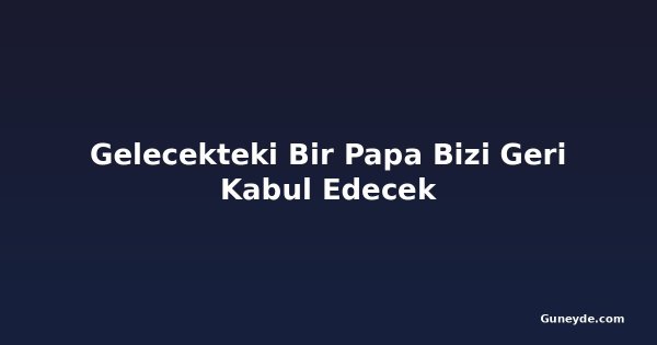 Gelecekteki Bir Papa Bizi Geri Kabul Edecek