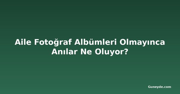Aile Fotoğraf Albümleri Olmayınca Anılar Ne Oluyor?