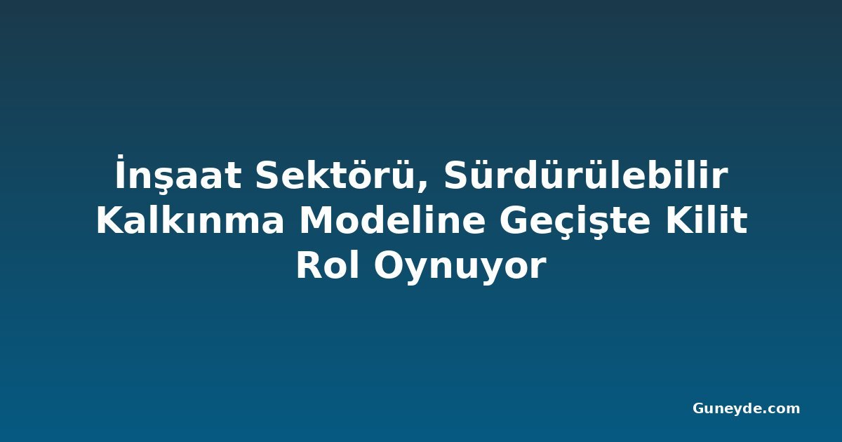 İnşaat Sektörü, Sürdürülebilir Kalkınma Modeline Geçişte Kilit Rol Oynuyor