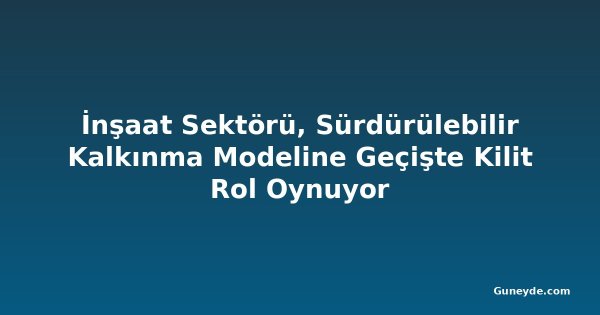 İnşaat Sektörü, Sürdürülebilir Kalkınma Modeline Geçişte Kilit Rol Oynuyor