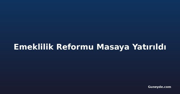 Emeklilik Reformu Masaya Yatırıldı
