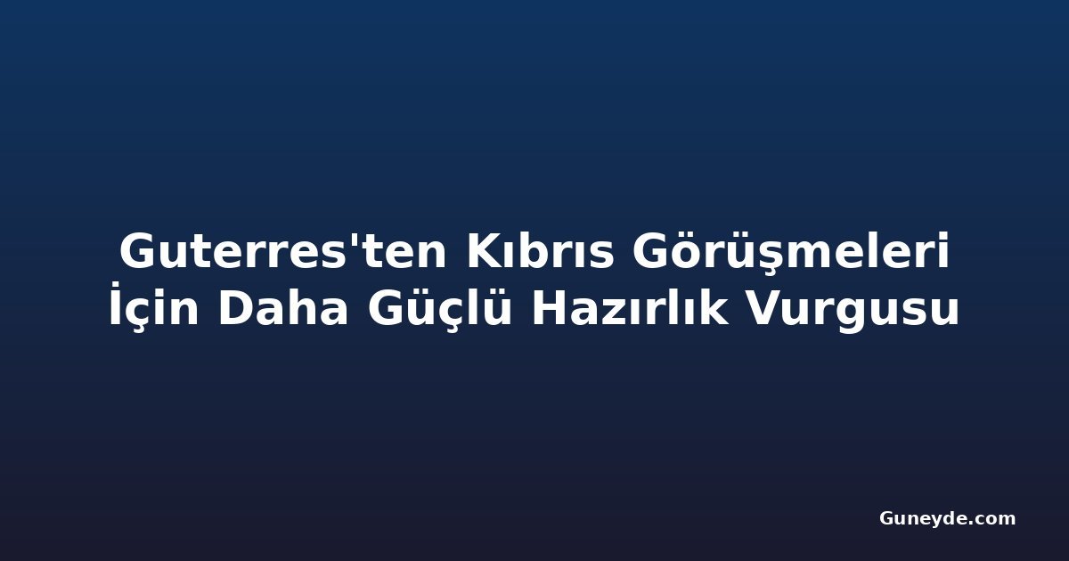 Guterres'ten Kıbrıs Görüşmeleri İçin Daha Güçlü Hazırlık Vurgusu