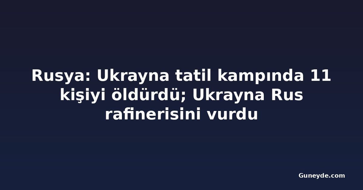Rusya: Ukrayna tatil kampında 11 kişiyi öldürdü; Ukrayna Rus rafinerisini vurdu