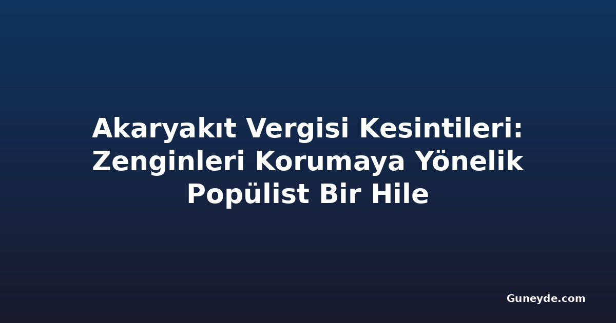 Akaryakıt Vergisi Kesintileri: Zenginleri Korumaya Yönelik Popülist Bir Hile