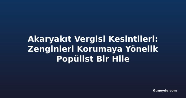 Akaryakıt Vergisi Kesintileri: Zenginleri Korumaya Yönelik Popülist Bir Hile