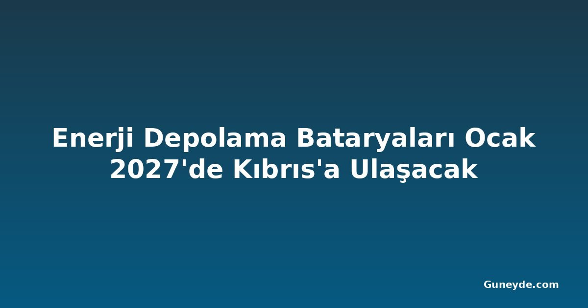 Enerji Depolama Bataryaları Ocak 2027'de Kıbrıs'a Ulaşacak