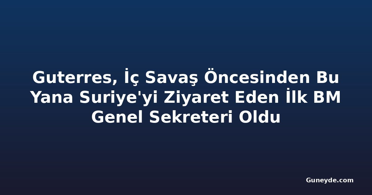 Guterres, İç Savaş Öncesinden Bu Yana Suriye'yi Ziyaret Eden İlk BM Genel Sekreteri Oldu
