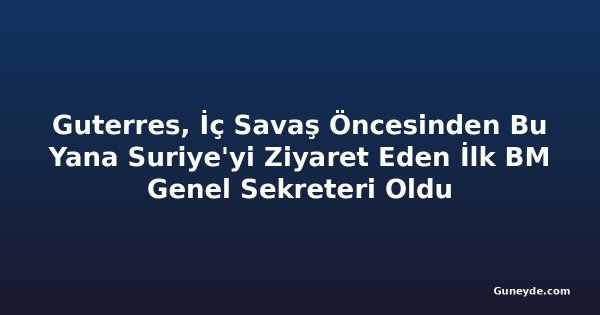 Guterres, İç Savaş Öncesinden Bu Yana Suriye'yi Ziyaret Eden İlk BM Genel Sekreteri Oldu