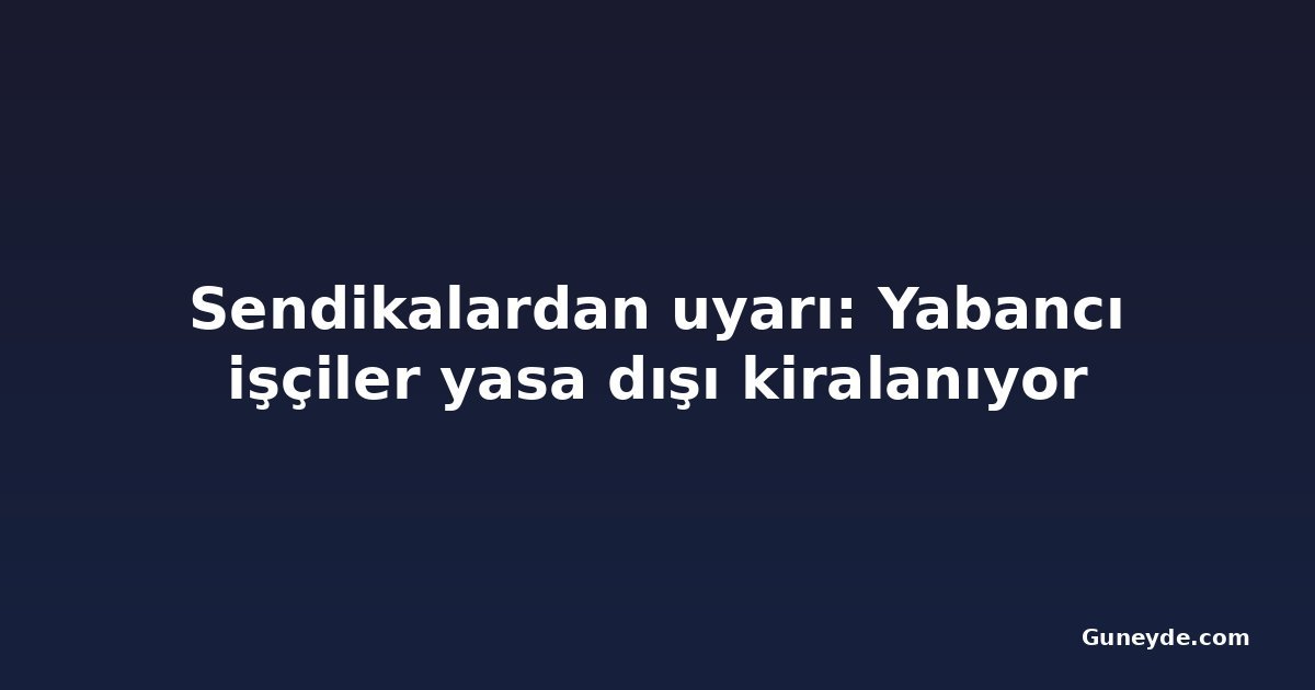 Sendikalardan uyarı: Yabancı işçiler yasa dışı kiralanıyor