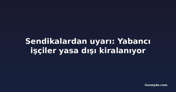 Sendikalardan uyarı: Yabancı işçiler yasa dışı kiralanıyor