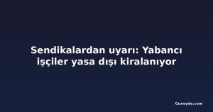 Sendikalardan uyarı: Yabancı işçiler yasa dışı kiralanıyor