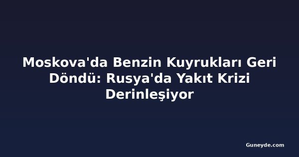 Moskova'da Benzin Kuyrukları Geri Döndü: Rusya'da Yakıt Krizi Derinleşiyor