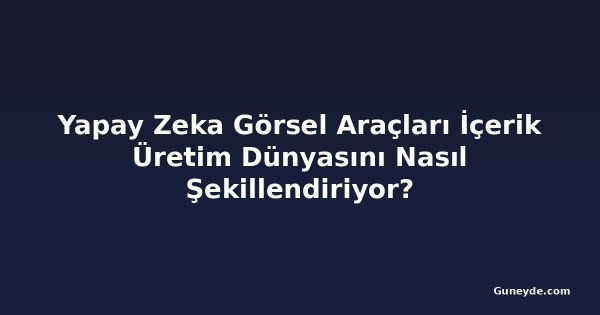 Yapay Zeka Görsel Araçları İçerik Üretim Dünyasını Nasıl Şekillendiriyor?