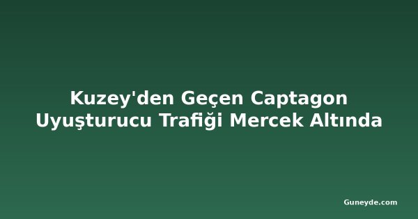 Kuzey'den Geçen Captagon Uyuşturucu Trafiği Mercek Altında