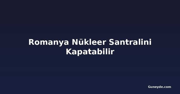 Romanya Nükleer Santralini Kapatabilir