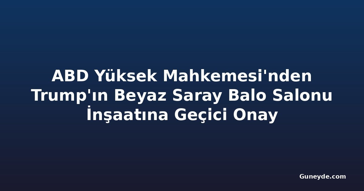 ABD Yüksek Mahkemesi'nden Trump'ın Beyaz Saray Balo Salonu İnşaatına Geçici Onay