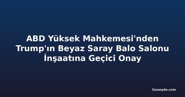 ABD Yüksek Mahkemesi'nden Trump'ın Beyaz Saray Balo Salonu İnşaatına Geçici Onay