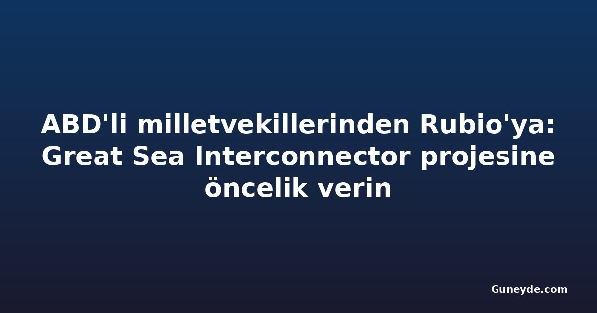 ABD'li milletvekillerinden Rubio'ya: Great Sea Interconnector projesine öncelik verin