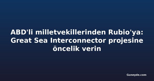 ABD'li milletvekillerinden Rubio'ya: Great Sea Interconnector projesine öncelik verin