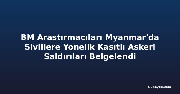 BM Araştırmacıları Myanmar'da Sivillere Yönelik Kasıtlı Askeri Saldırıları Belgelendi