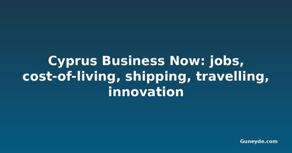 Cyprus Business Now: jobs, cost-of-living, shipping, travelling, innovation
