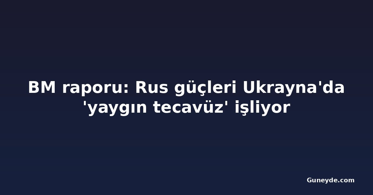 BM raporu: Rus güçleri Ukrayna'da 'yaygın tecavüz' işliyor