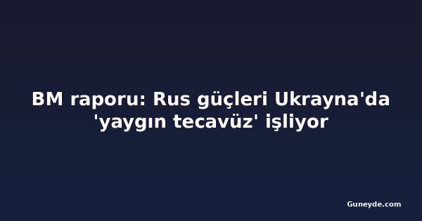 BM raporu: Rus güçleri Ukrayna'da 'yaygın tecavüz' işliyor