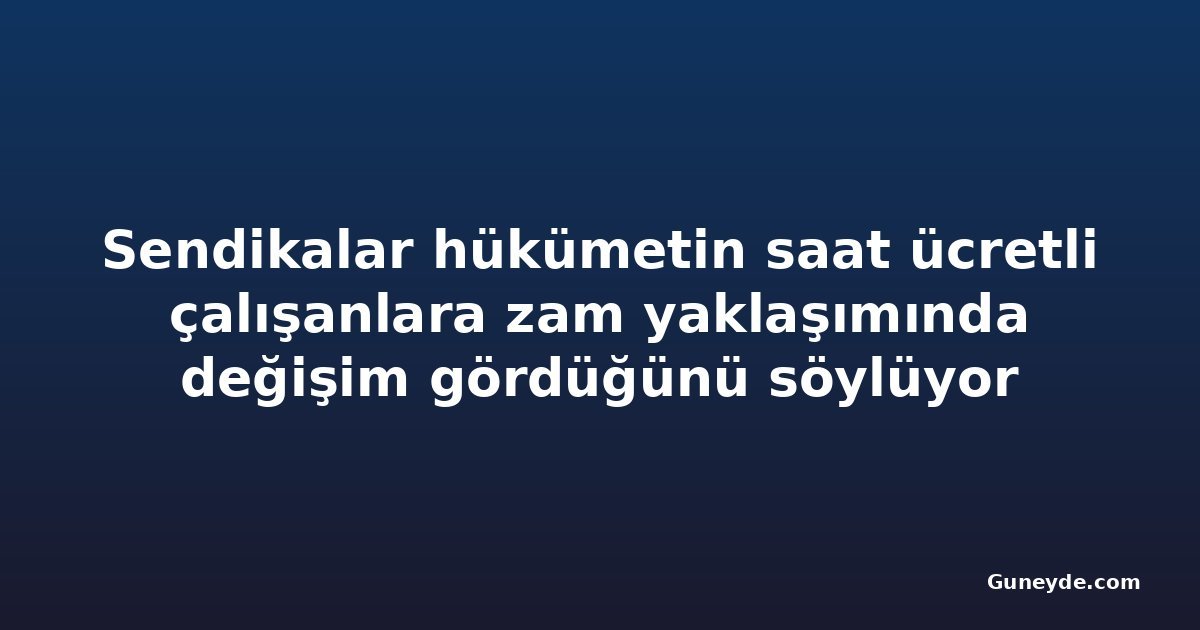 Sendikalar hükümetin saat ücretli çalışanlara zam yaklaşımında değişim gördüğünü söylüyor